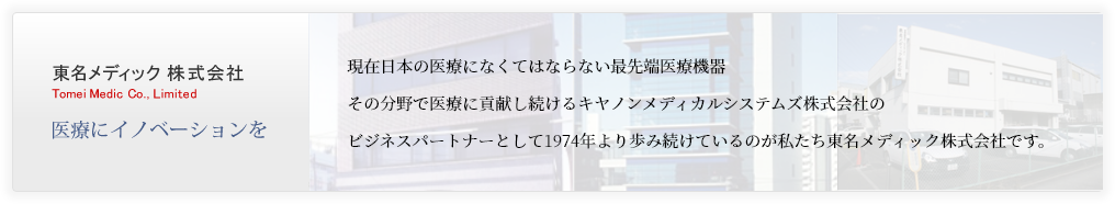 東名メディック 株式会社 Tomei Medic Co., Limited 医療にイノベーションを現在日本の医療に無くてはならない最先端医療機器。その分野でNo.1を走り続けている東芝メディカルシステムズのビジネスパートナーとして1974年より歩み続けているのが私たち東名メディックです。